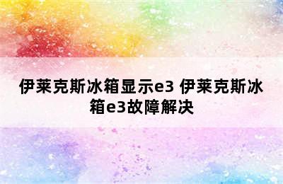 伊莱克斯冰箱显示e3 伊莱克斯冰箱e3故障解决